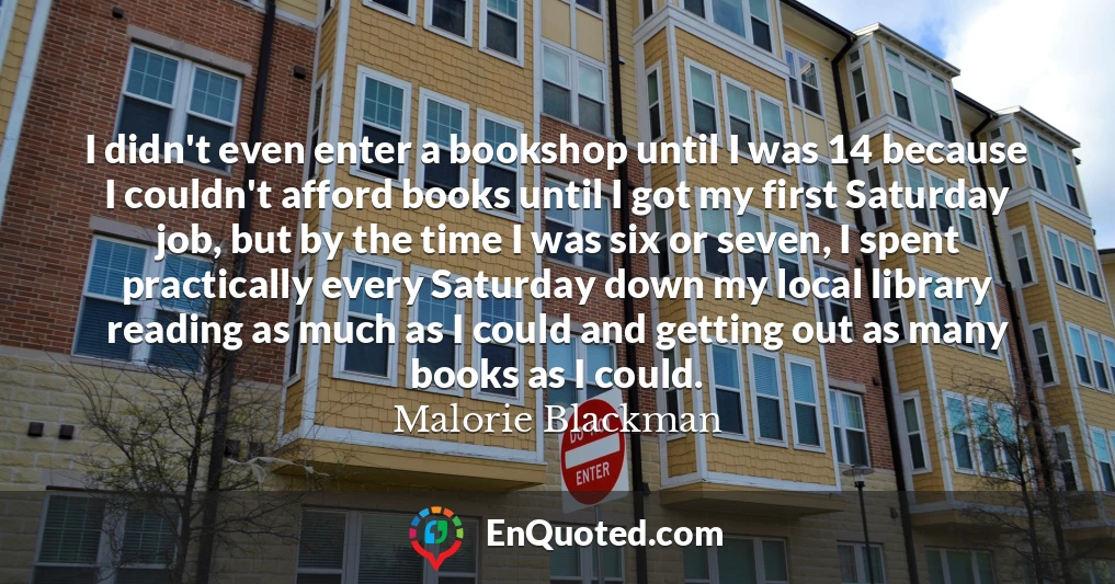 I didn't even enter a bookshop until I was 14 because I couldn't afford books until I got my first Saturday job, but by the time I was six or seven, I spent practically every Saturday down my local library reading as much as I could and getting out as many books as I could.