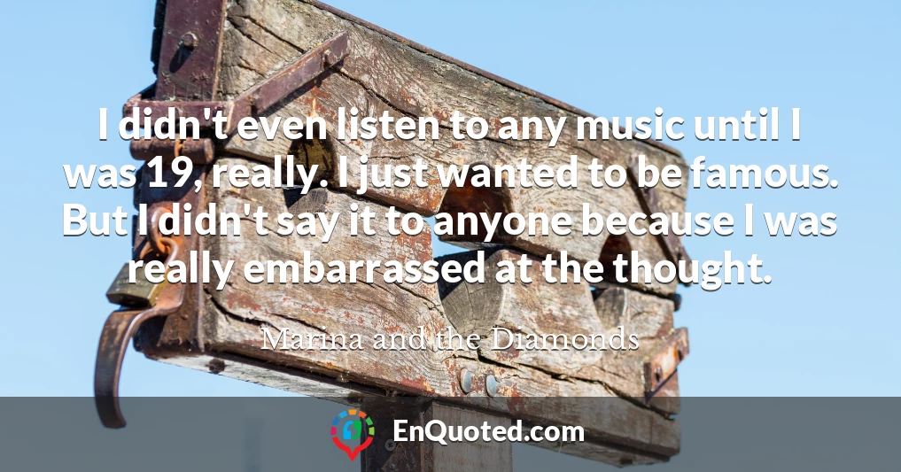 I didn't even listen to any music until I was 19, really. I just wanted to be famous. But I didn't say it to anyone because I was really embarrassed at the thought.