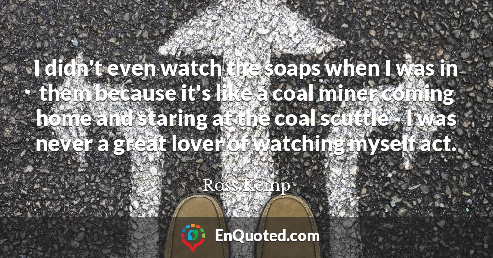 I didn't even watch the soaps when I was in them because it's like a coal miner coming home and staring at the coal scuttle - I was never a great lover of watching myself act.