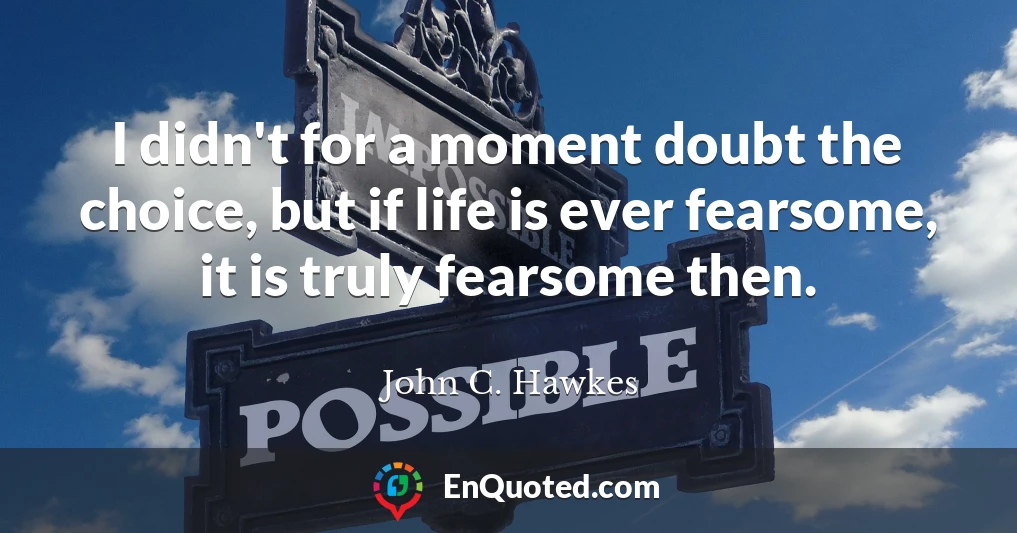 I didn't for a moment doubt the choice, but if life is ever fearsome, it is truly fearsome then.