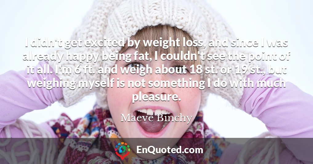 I didn't get excited by weight loss, and since I was already happy being fat, I couldn't see the point of it all. I'm 6 ft. and weigh about 18 st. or 19 st., but weighing myself is not something I do with much pleasure.