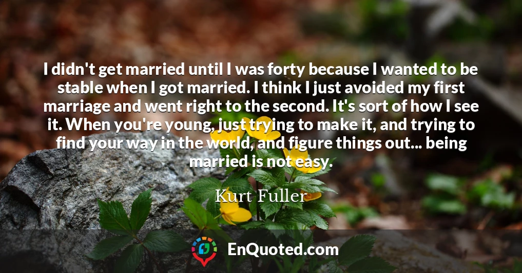 I didn't get married until I was forty because I wanted to be stable when I got married. I think I just avoided my first marriage and went right to the second. It's sort of how I see it. When you're young, just trying to make it, and trying to find your way in the world, and figure things out... being married is not easy.
