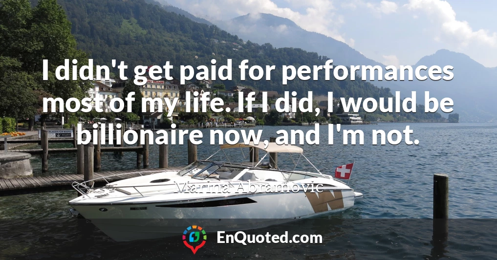 I didn't get paid for performances most of my life. If I did, I would be billionaire now, and I'm not.