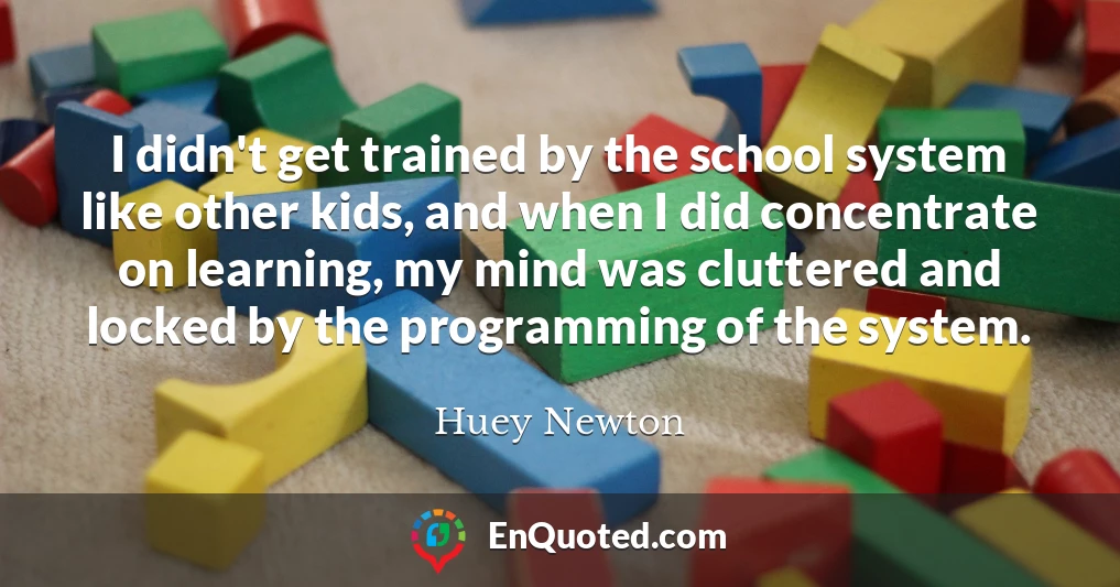I didn't get trained by the school system like other kids, and when I did concentrate on learning, my mind was cluttered and locked by the programming of the system.