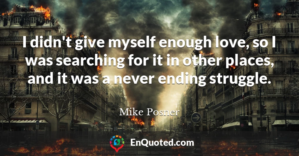 I didn't give myself enough love, so I was searching for it in other places, and it was a never ending struggle.