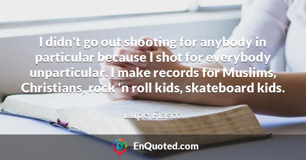 I didn't go out shooting for anybody in particular because I shot for everybody unparticular. I make records for Muslims, Christians, rock 'n roll kids, skateboard kids.