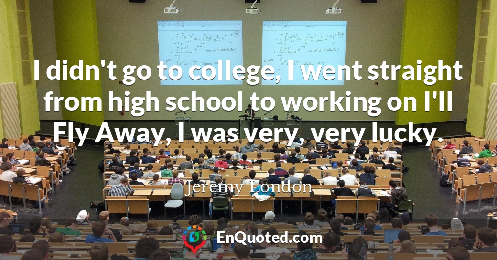 I didn't go to college, I went straight from high school to working on I'll Fly Away, I was very, very lucky.