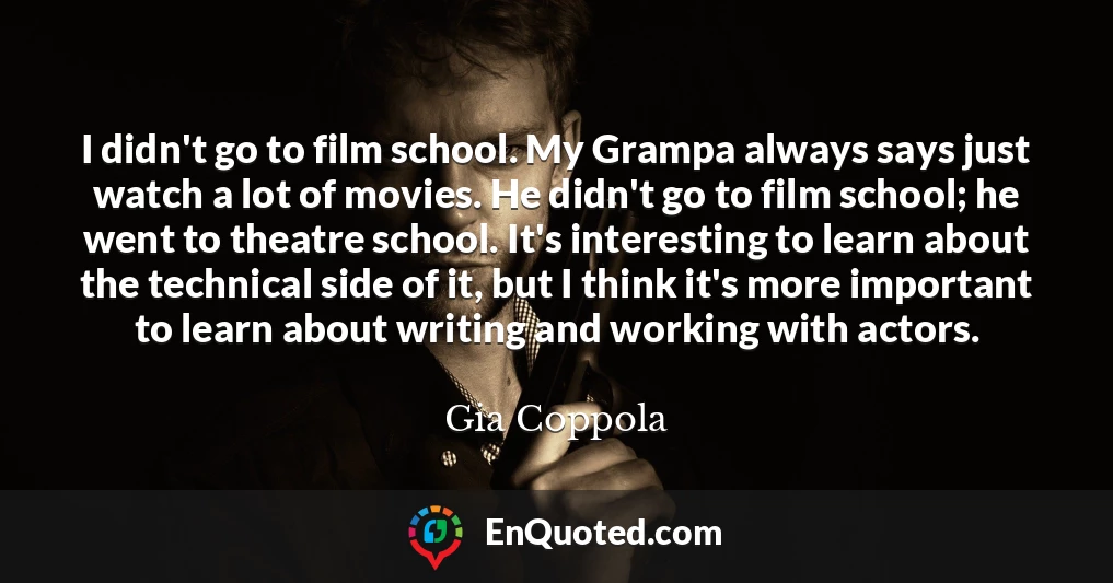 I didn't go to film school. My Grampa always says just watch a lot of movies. He didn't go to film school; he went to theatre school. It's interesting to learn about the technical side of it, but I think it's more important to learn about writing and working with actors.