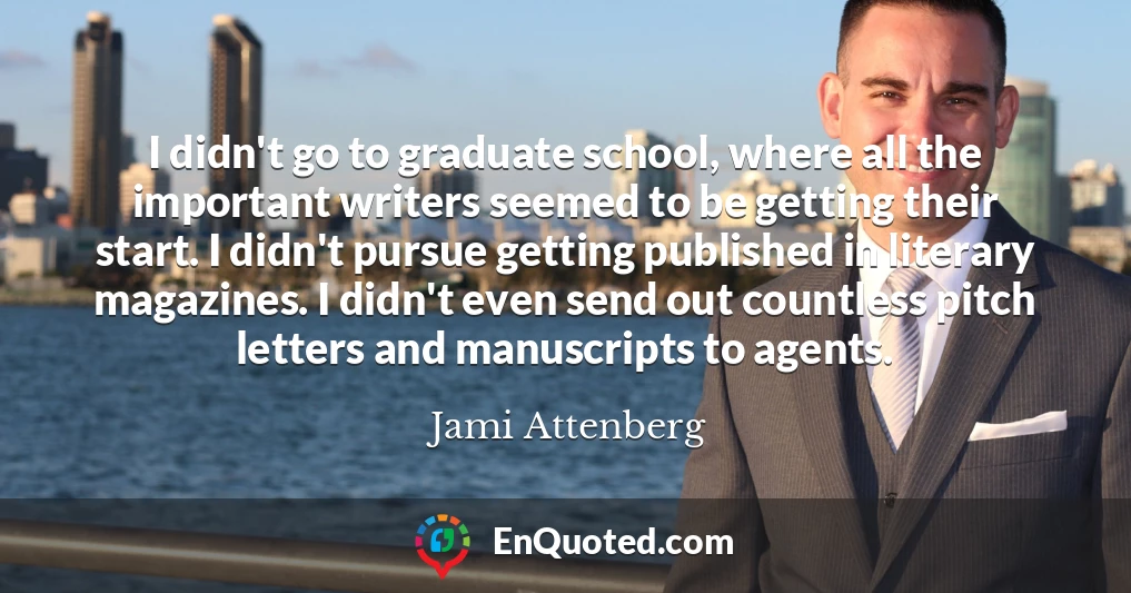 I didn't go to graduate school, where all the important writers seemed to be getting their start. I didn't pursue getting published in literary magazines. I didn't even send out countless pitch letters and manuscripts to agents.
