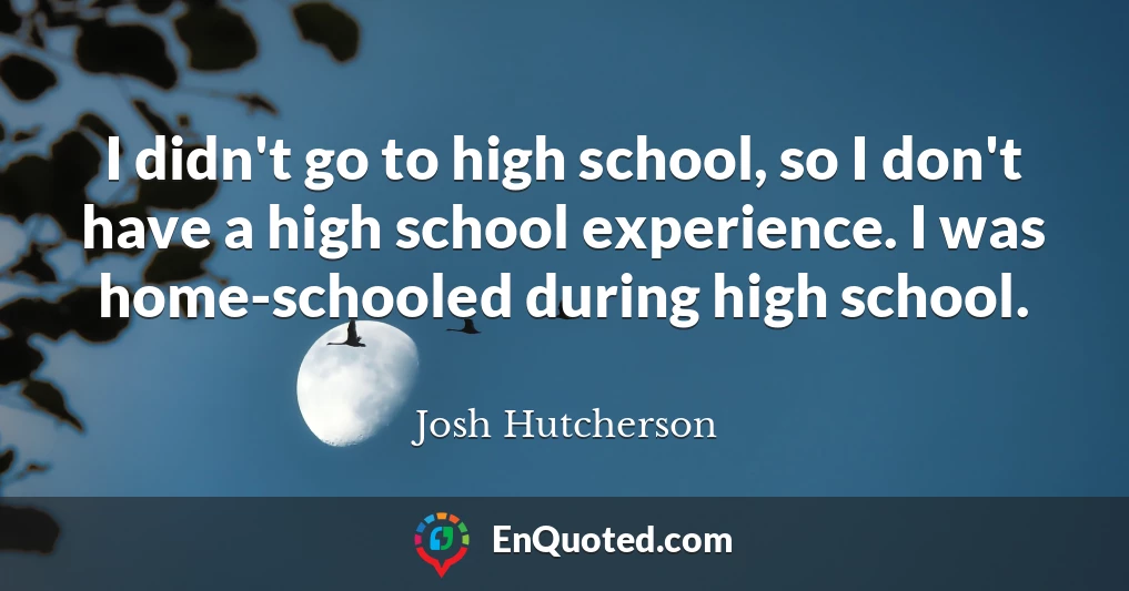 I didn't go to high school, so I don't have a high school experience. I was home-schooled during high school.