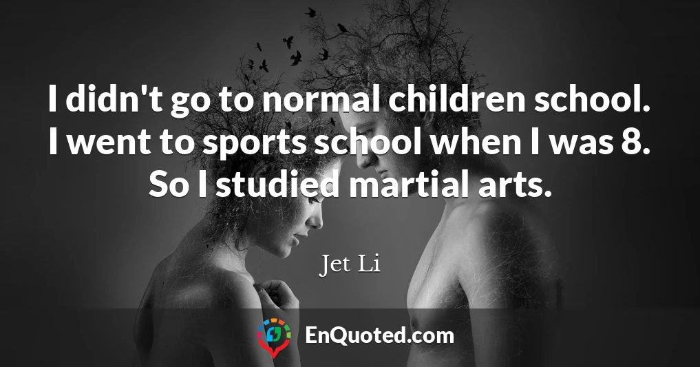 I didn't go to normal children school. I went to sports school when I was 8. So I studied martial arts.