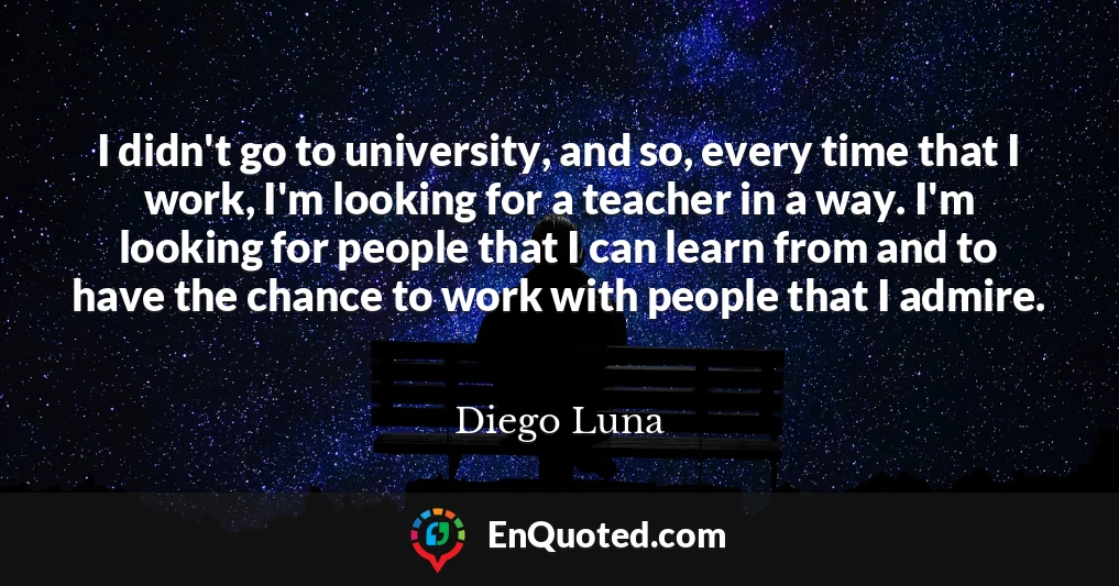 I didn't go to university, and so, every time that I work, I'm looking for a teacher in a way. I'm looking for people that I can learn from and to have the chance to work with people that I admire.