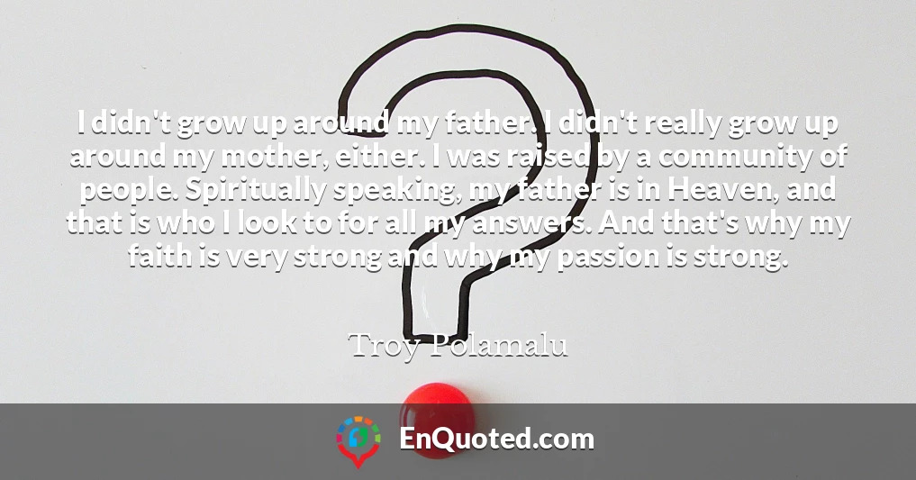 I didn't grow up around my father. I didn't really grow up around my mother, either. I was raised by a community of people. Spiritually speaking, my father is in Heaven, and that is who I look to for all my answers. And that's why my faith is very strong and why my passion is strong.
