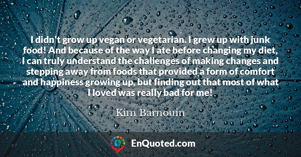 I didn't grow up vegan or vegetarian. I grew up with junk food! And because of the way I ate before changing my diet, I can truly understand the challenges of making changes and stepping away from foods that provided a form of comfort and happiness growing up, but finding out that most of what I loved was really bad for me!