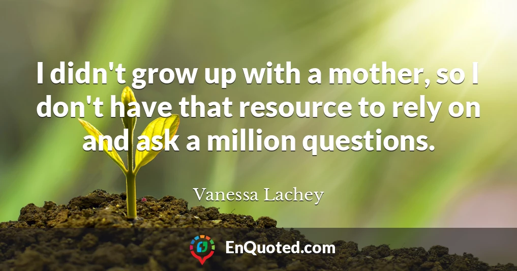 I didn't grow up with a mother, so I don't have that resource to rely on and ask a million questions.