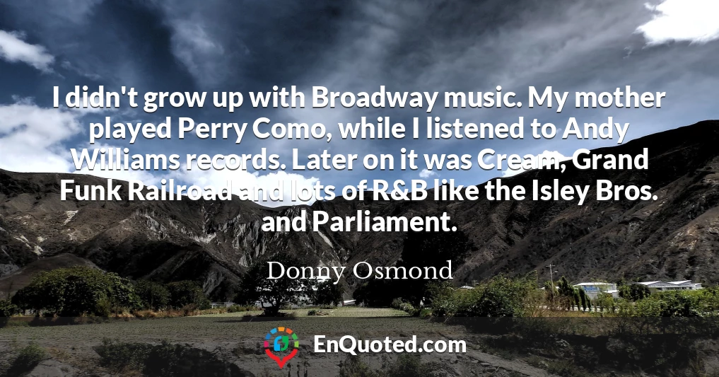 I didn't grow up with Broadway music. My mother played Perry Como, while I listened to Andy Williams records. Later on it was Cream, Grand Funk Railroad and lots of R&B like the Isley Bros. and Parliament.