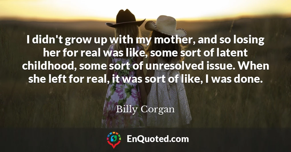 I didn't grow up with my mother, and so losing her for real was like, some sort of latent childhood, some sort of unresolved issue. When she left for real, it was sort of like, I was done.