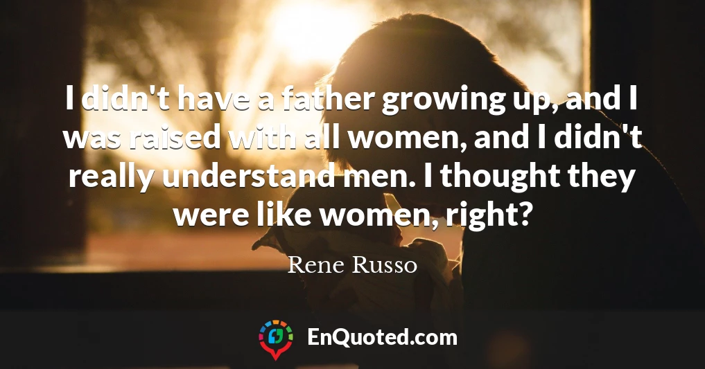 I didn't have a father growing up, and I was raised with all women, and I didn't really understand men. I thought they were like women, right?