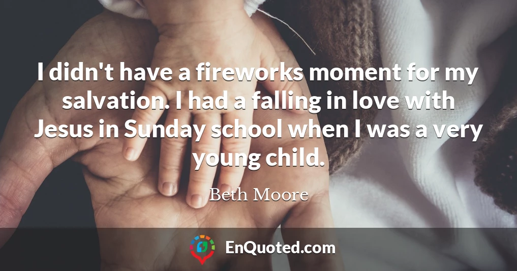 I didn't have a fireworks moment for my salvation. I had a falling in love with Jesus in Sunday school when I was a very young child.