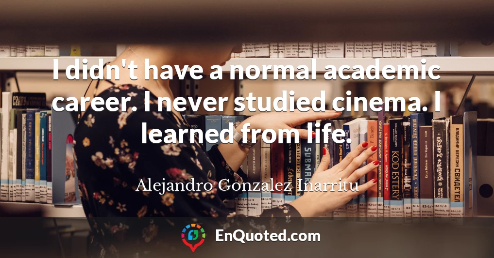I didn't have a normal academic career. I never studied cinema. I learned from life.