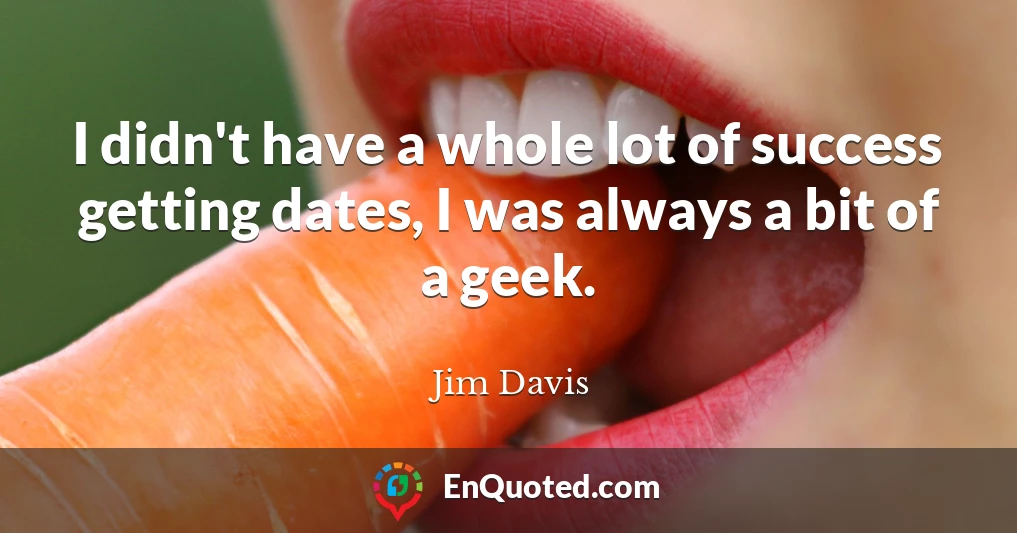 I didn't have a whole lot of success getting dates, I was always a bit of a geek.