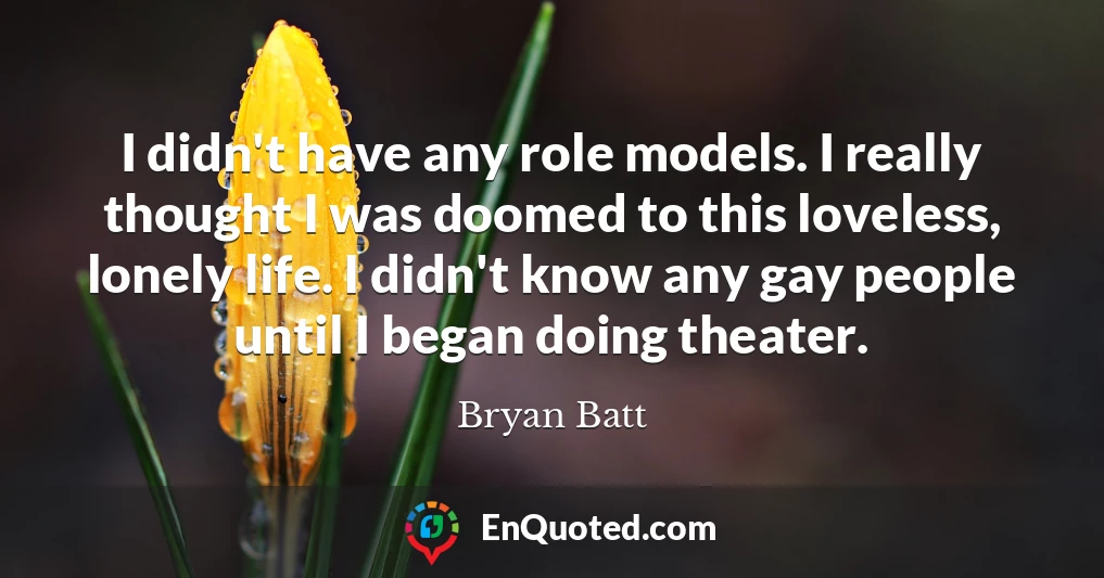 I didn't have any role models. I really thought I was doomed to this loveless, lonely life. I didn't know any gay people until I began doing theater.