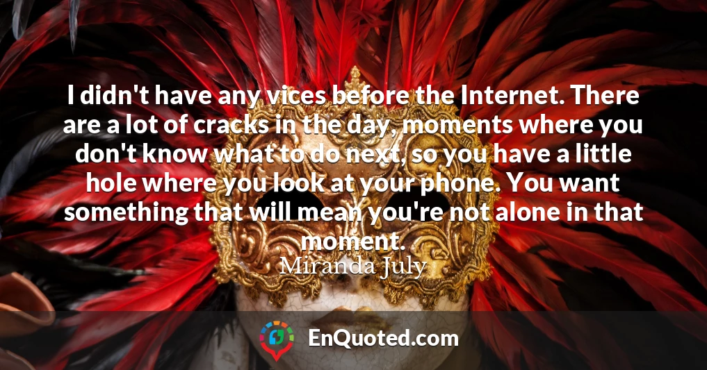 I didn't have any vices before the Internet. There are a lot of cracks in the day, moments where you don't know what to do next, so you have a little hole where you look at your phone. You want something that will mean you're not alone in that moment.