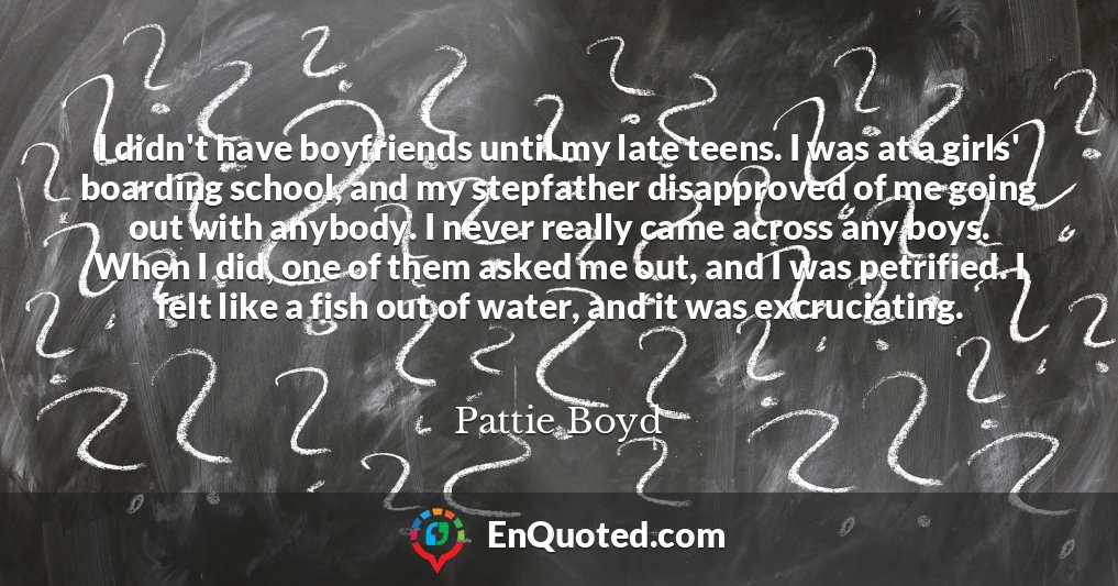 I didn't have boyfriends until my late teens. I was at a girls' boarding school, and my stepfather disapproved of me going out with anybody. I never really came across any boys. When I did, one of them asked me out, and I was petrified. I felt like a fish out of water, and it was excruciating.