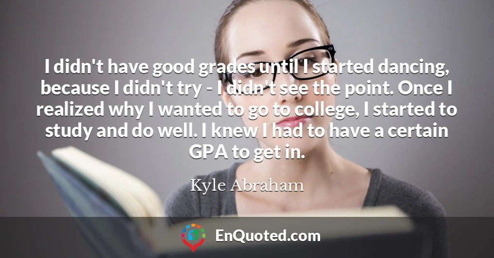 I didn't have good grades until I started dancing, because I didn't try - I didn't see the point. Once I realized why I wanted to go to college, I started to study and do well. I knew I had to have a certain GPA to get in.