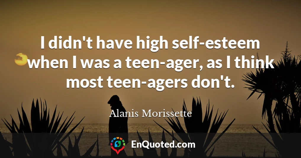 I didn't have high self-esteem when I was a teen-ager, as I think most teen-agers don't.