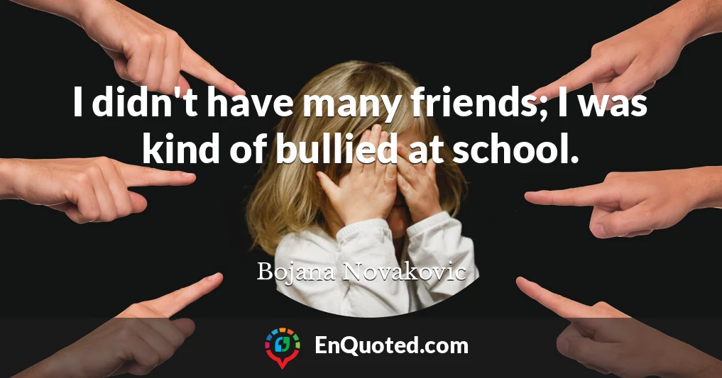 I didn't have many friends; I was kind of bullied at school.