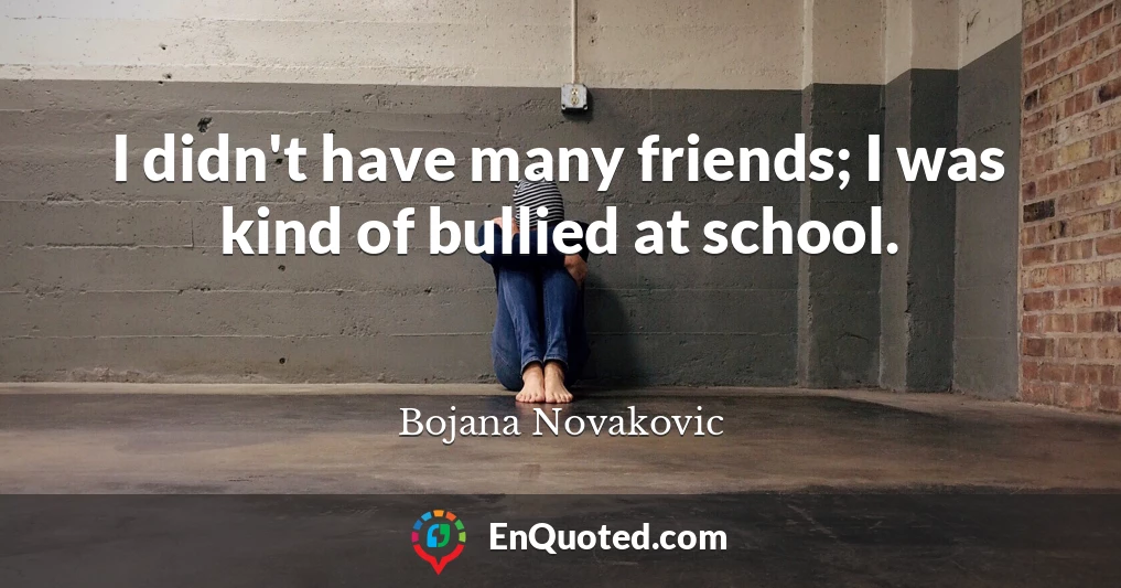 I didn't have many friends; I was kind of bullied at school.