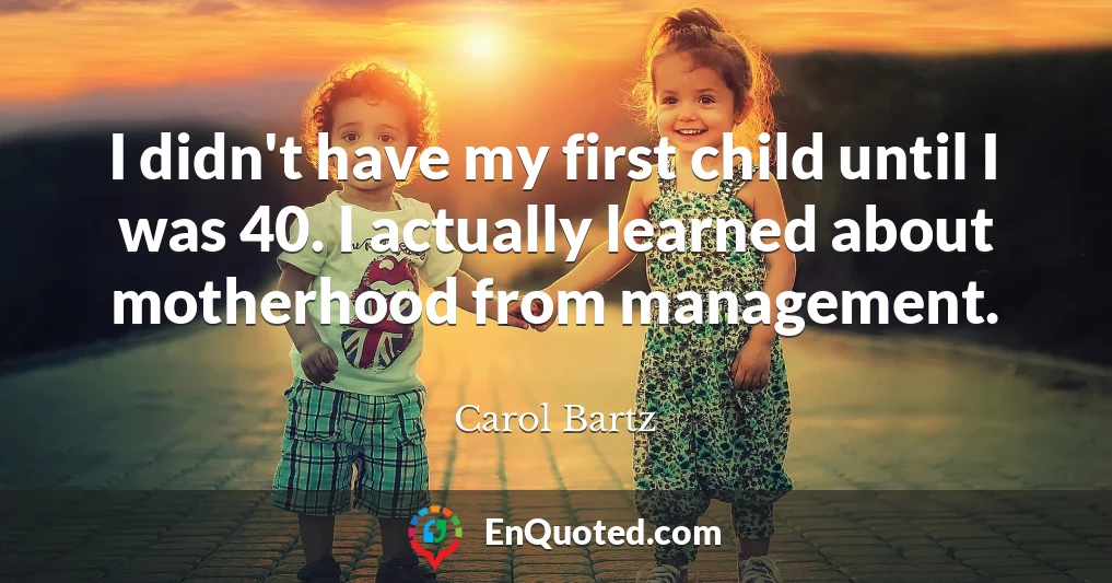 I didn't have my first child until I was 40. I actually learned about motherhood from management.