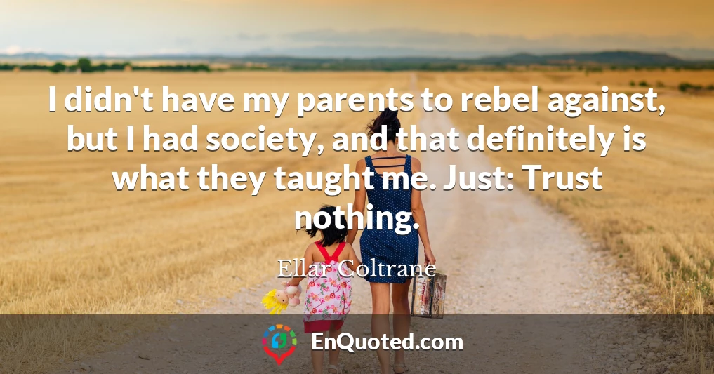 I didn't have my parents to rebel against, but I had society, and that definitely is what they taught me. Just: Trust nothing.