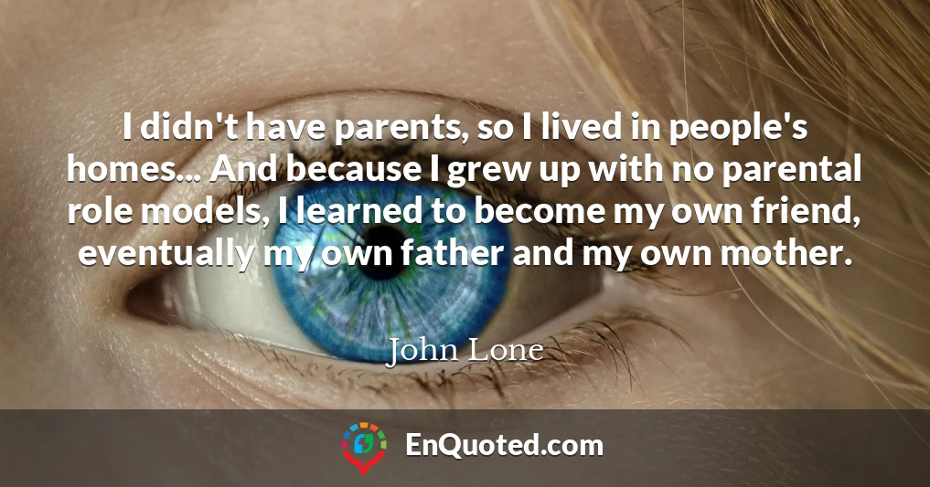 I didn't have parents, so I lived in people's homes... And because I grew up with no parental role models, I learned to become my own friend, eventually my own father and my own mother.