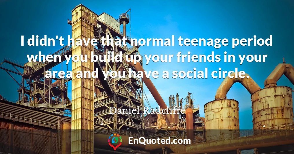 I didn't have that normal teenage period when you build up your friends in your area and you have a social circle.