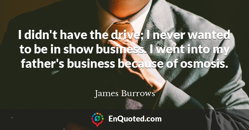 I didn't have the drive; I never wanted to be in show business. I went into my father's business because of osmosis.