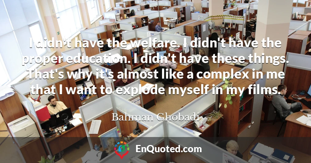 I didn't have the welfare. I didn't have the proper education. I didn't have these things. That's why it's almost like a complex in me that I want to explode myself in my films.