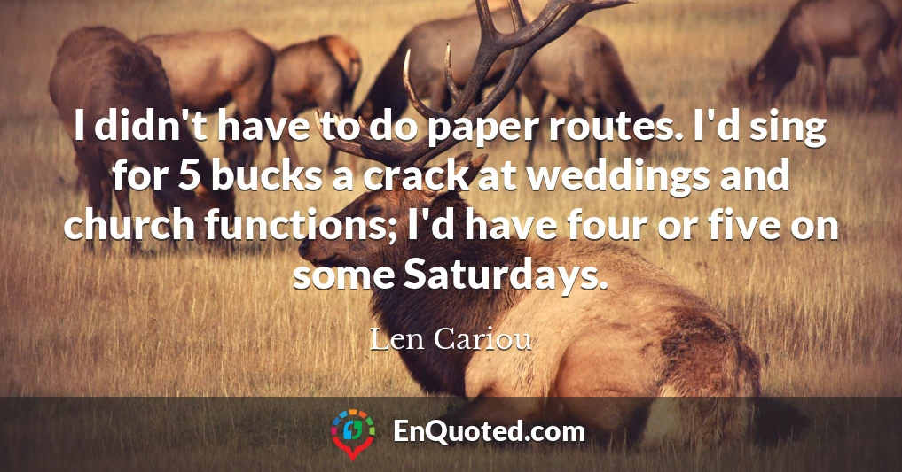I didn't have to do paper routes. I'd sing for 5 bucks a crack at weddings and church functions; I'd have four or five on some Saturdays.