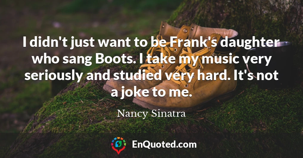 I didn't just want to be Frank's daughter who sang Boots. I take my music very seriously and studied very hard. It's not a joke to me.