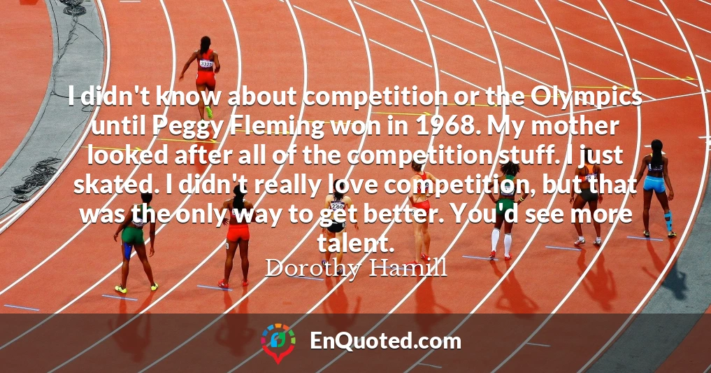 I didn't know about competition or the Olympics until Peggy Fleming won in 1968. My mother looked after all of the competition stuff. I just skated. I didn't really love competition, but that was the only way to get better. You'd see more talent.