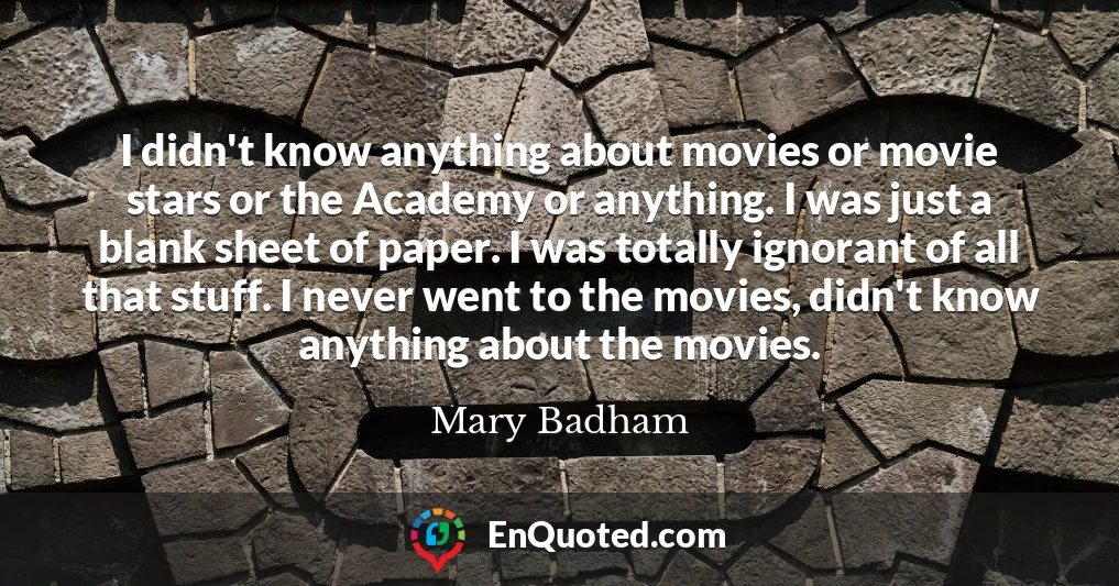 I didn't know anything about movies or movie stars or the Academy or anything. I was just a blank sheet of paper. I was totally ignorant of all that stuff. I never went to the movies, didn't know anything about the movies.