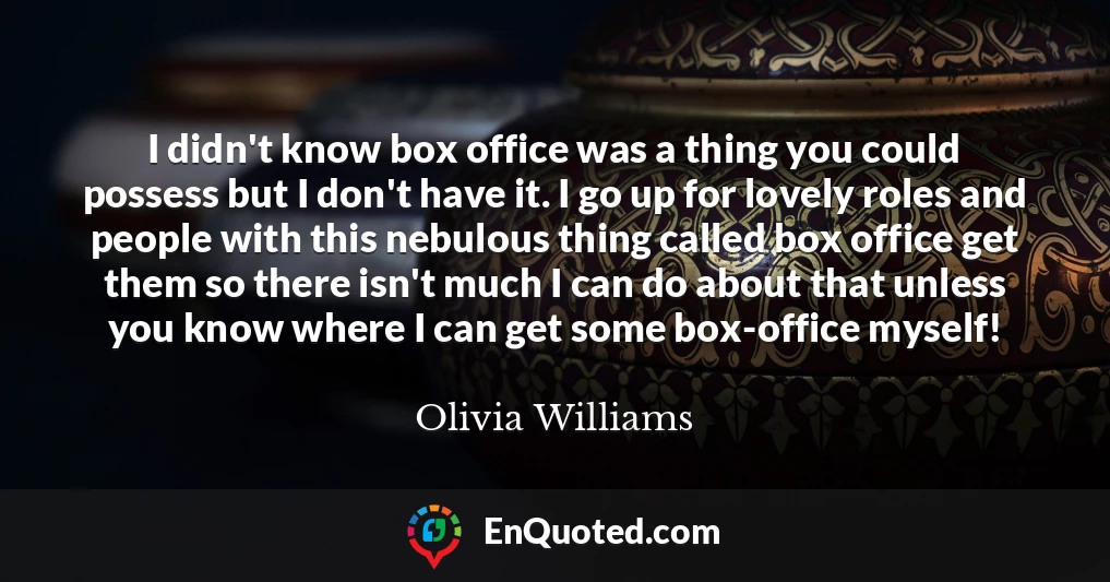 I didn't know box office was a thing you could possess but I don't have it. I go up for lovely roles and people with this nebulous thing called box office get them so there isn't much I can do about that unless you know where I can get some box-office myself!