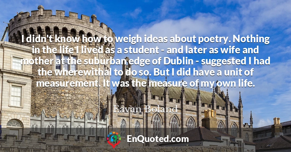 I didn't know how to weigh ideas about poetry. Nothing in the life I lived as a student - and later as wife and mother at the suburban edge of Dublin - suggested I had the wherewithal to do so. But I did have a unit of measurement. It was the measure of my own life.