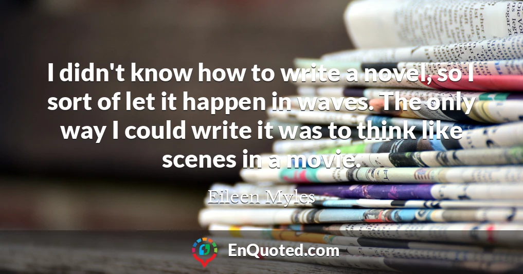 I didn't know how to write a novel, so I sort of let it happen in waves. The only way I could write it was to think like scenes in a movie.
