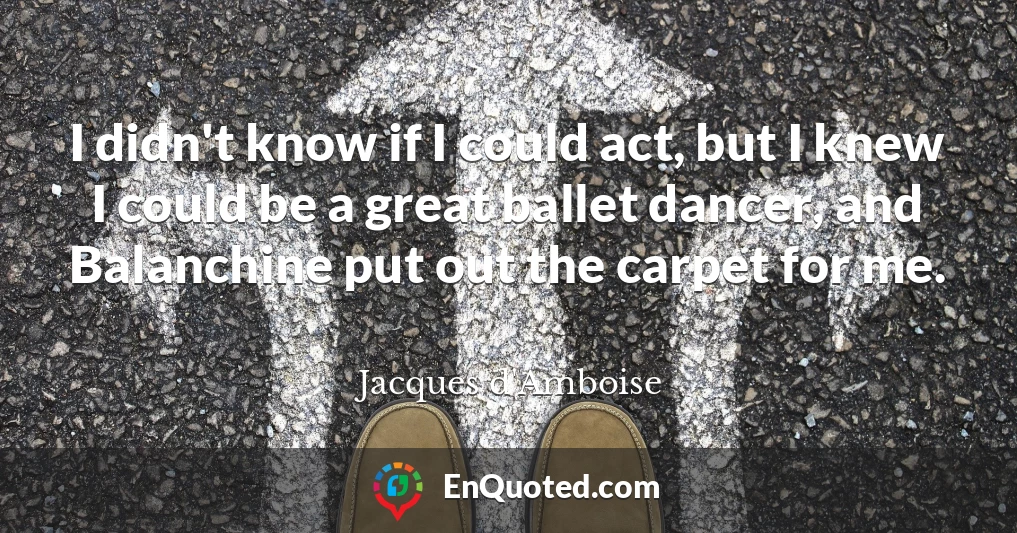 I didn't know if I could act, but I knew I could be a great ballet dancer, and Balanchine put out the carpet for me.
