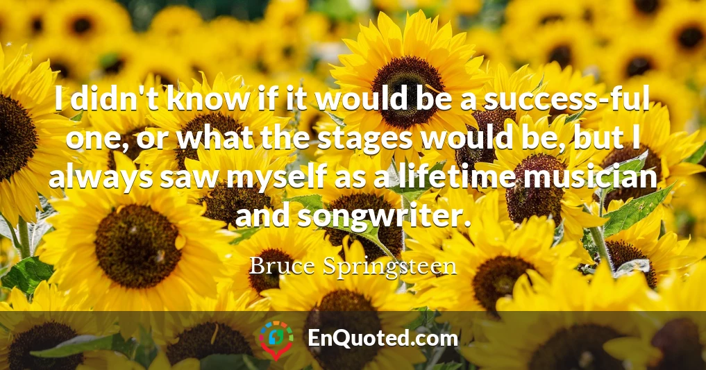 I didn't know if it would be a success-ful one, or what the stages would be, but I always saw myself as a lifetime musician and songwriter.