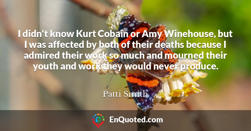 I didn't know Kurt Cobain or Amy Winehouse, but I was affected by both of their deaths because I admired their work so much and mourned their youth and work they would never produce.
