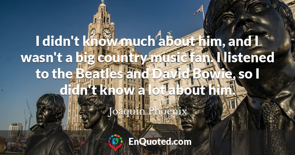 I didn't know much about him, and I wasn't a big country music fan. I listened to the Beatles and David Bowie, so I didn't know a lot about him.