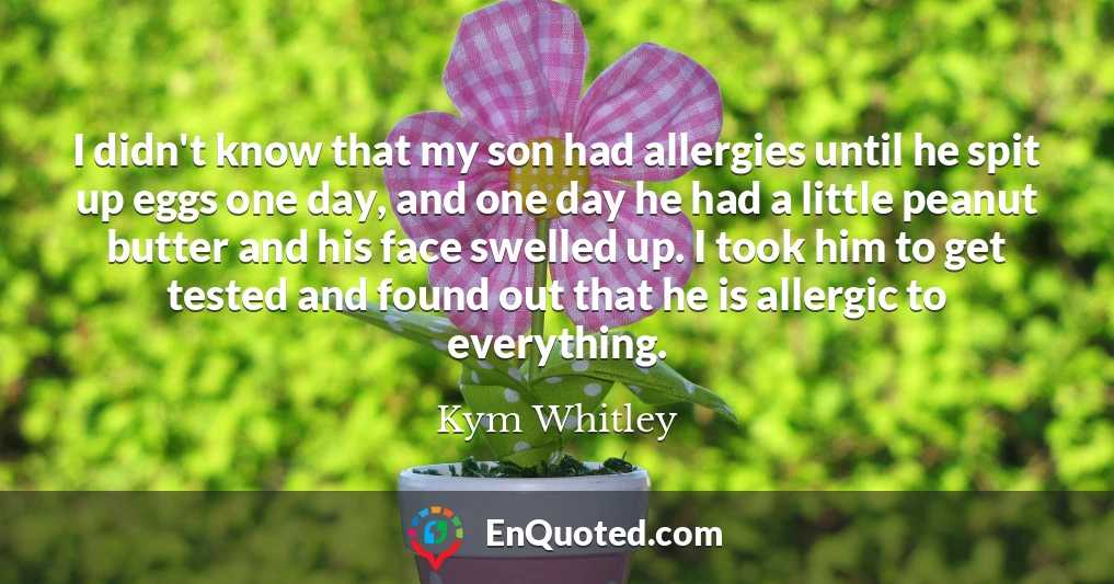 I didn't know that my son had allergies until he spit up eggs one day, and one day he had a little peanut butter and his face swelled up. I took him to get tested and found out that he is allergic to everything.